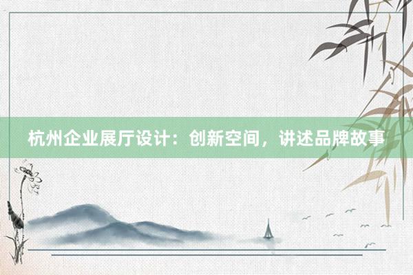 杭州企业展厅设计：创新空间，讲述品牌故事